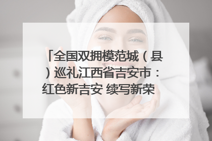 全国双拥模范城（县）巡礼江西省吉安市：红色新吉安 续写新荣光 奋力谱写新时代双拥工作新篇章