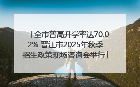 全市普高升学率达70.02% 晋江市2025年秋季招生政策现场咨询会举行