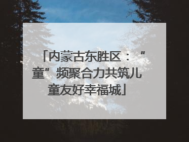 内蒙古东胜区：“童”频聚合力共筑儿童友好幸福城