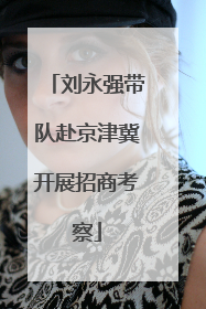 刘永强带队赴京津冀开展招商考察