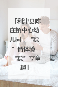利津县陈庄镇中心幼儿园：“粽”情体验 “粽”享童趣
