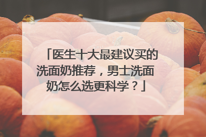 医生十大最建议买的洗面奶推荐，男士洗面奶怎么选更科学？