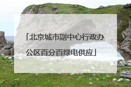 北京城市副中心行政办公区百分百绿电供应