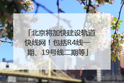 北京将加快建设轨道快线网！包括R4线一期、19号线二期等