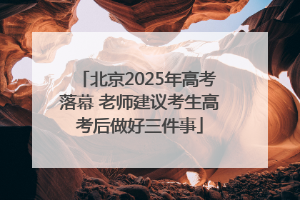 北京2025年高考落幕 老师建议考生高考后做好三件事