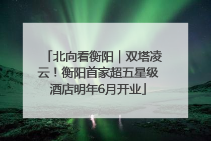 北向看衡阳｜双塔凌云！衡阳首家超五星级酒店明年6月开业