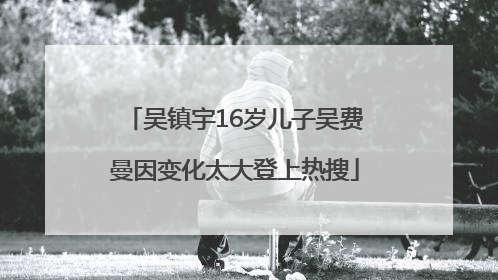 吴镇宇16岁儿子吴费曼因变化太大登上热搜