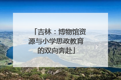 吉林：博物馆资源与小学思政教育的双向奔赴
