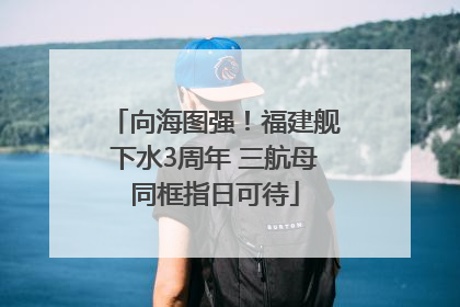 向海图强！福建舰下水3周年 三航母同框指日可待