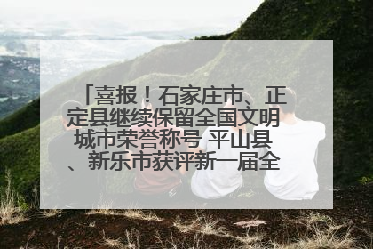 喜报！石家庄市、正定县继续保留全国文明城市荣誉称号 平山县、新乐市获评新一届全国文明城市