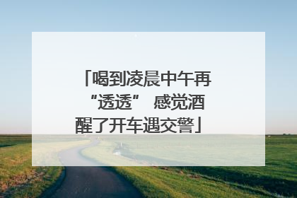 喝到凌晨中午再“透透” 感觉酒醒了开车遇交警