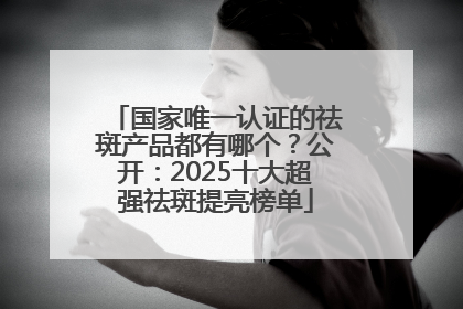 国家唯一认证的祛斑产品都有哪个？公开：2025十大超强祛斑提亮榜单