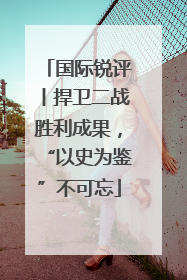 国际锐评丨捍卫二战胜利成果，“以史为鉴”不可忘