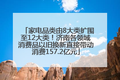 家电品类由8大类扩围至12大类！济南各领域消费品以旧换新直接带动消费157.2亿元