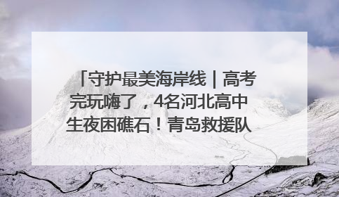 守护最美海岸线｜高考完玩嗨了，4名河北高中生夜困礁石！青岛救援队火速出动救上岸