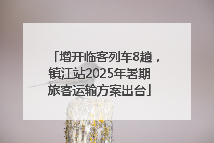 增开临客列车8趟，镇江站2025年暑期旅客运输方案出台