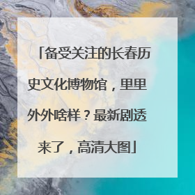 备受关注的长春历史文化博物馆，里里外外啥样？最新剧透来了，高清大图