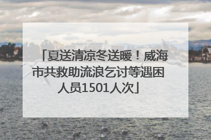 夏送清凉冬送暖！威海市共救助流浪乞讨等遇困人员1501人次