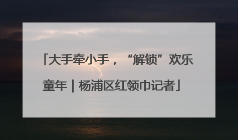 大手牵小手，“解锁”欢乐童年｜杨浦区红领巾记者
