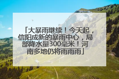 大暴雨继续！今天起，信阳成新的暴雨中心，局部降水量300毫米！河南多地仍将雨雨雨