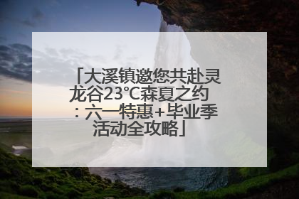 大溪镇邀您共赴灵龙谷23℃森夏之约：六一特惠+毕业季活动全攻略