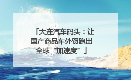 大连汽车码头：让国产商品车外贸跑出全球“加速度”