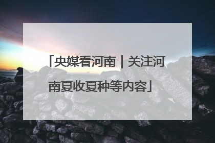 央媒看河南｜关注河南夏收夏种等内容
