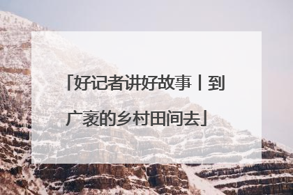 好记者讲好故事丨到广袤的乡村田间去