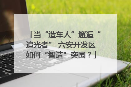 当“造车人”邂逅“追光者” 六安开发区如何“智造”突围？