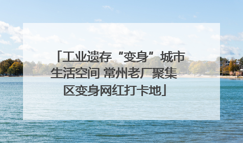 工业遗存“变身”城市生活空间 常州老厂聚集区变身网红打卡地