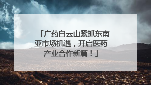 广药白云山紧抓东南亚市场机遇，开启医药产业合作新篇！