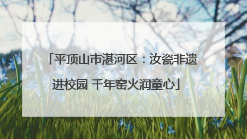 平顶山市湛河区：汝瓷非遗进校园 千年窑火润童心