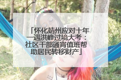 怀化靖州应对十年一遇洪峰过境大考：社区干部通宵值班帮助居民转移财产