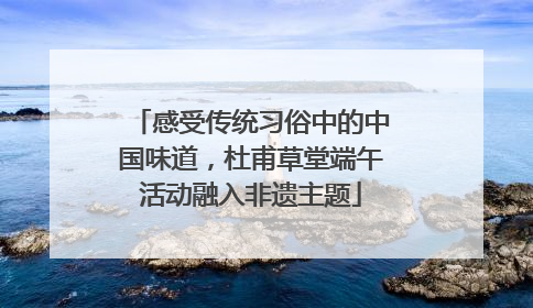 感受传统习俗中的中国味道，杜甫草堂端午活动融入非遗主题
