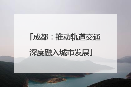 成都：推动轨道交通深度融入城市发展