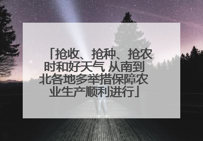 抢收、抢种、抢农时和好天气 从南到北各地多举措保障农业生产顺利进行