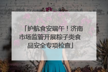 护航食安端午！济南市场监管开展粽子类食品安全专项检查