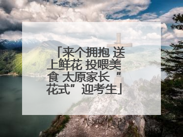 来个拥抱 送上鲜花 投喂美食 太原家长“花式”迎考生