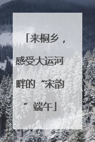 来桐乡，感受大运河畔的“宋韵”端午