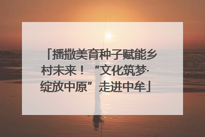 播撒美育种子赋能乡村未来！“文化筑梦·绽放中原”走进中牟