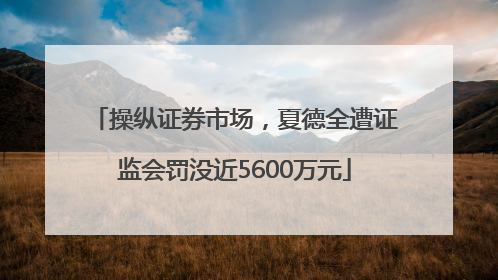 操纵证券市场，夏德全遭证监会罚没近5600万元