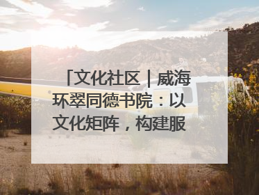文化社区｜威海环翠同德书院：以文化矩阵，构建服务群众新场景