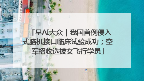早AI大众｜我国首例侵入式脑机接口临床试验成功；空军招收选拔女飞行学员