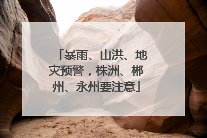 暴雨、山洪、地灾预警，株洲、郴州、永州要注意