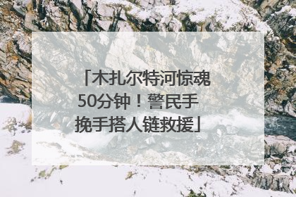 木扎尔特河惊魂50分钟！警民手挽手搭人链救援