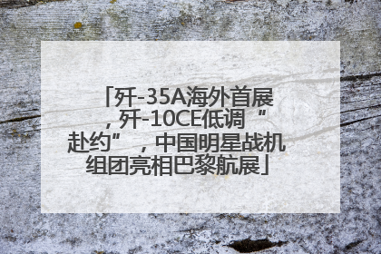 歼-35A海外首展，歼-10CE低调“赴约”，中国明星战机组团亮相巴黎航展