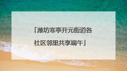 潍坊寒亭开元街道各社区邻里共享端午