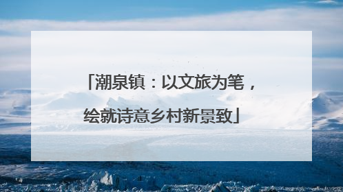 潮泉镇：以文旅为笔，绘就诗意乡村新景致