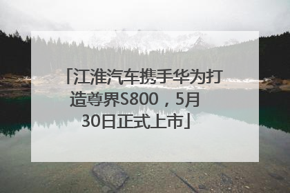 江淮汽车携手华为打造尊界S800，5月30日正式上市