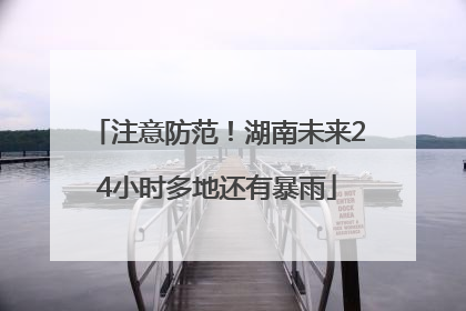 注意防范！湖南未来24小时多地还有暴雨